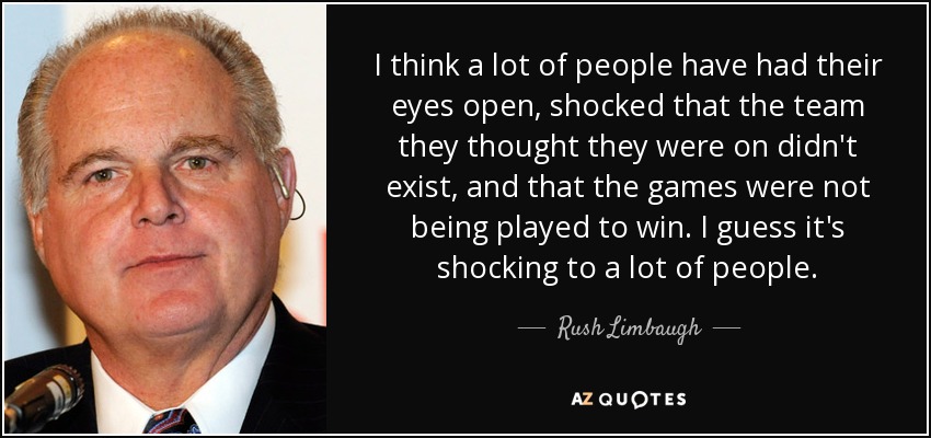 I think a lot of people have had their eyes open, shocked that the team they thought they were on didn't exist, and that the games were not being played to win. I guess it's shocking to a lot of people. - Rush Limbaugh