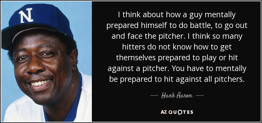 I think about how a guy mentally prepared himself to do battle, to go out and face the pitcher. I think so many hitters do not know how to get themselves prepared to play or hit against a pitcher. You have to mentally be prepared to hit against all pitchers. - Hank Aaron