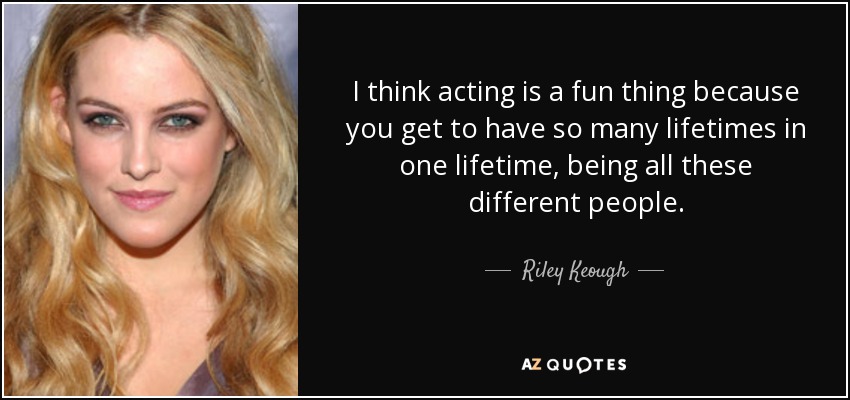 I think acting is a fun thing because you get to have so many lifetimes in one lifetime, being all these different people. - Riley Keough
