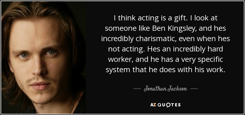 I think acting is a gift. I look at someone like Ben Kingsley, and hes incredibly charismatic, even when hes not acting. Hes an incredibly hard worker, and he has a very specific system that he does with his work. - Jonathan Jackson