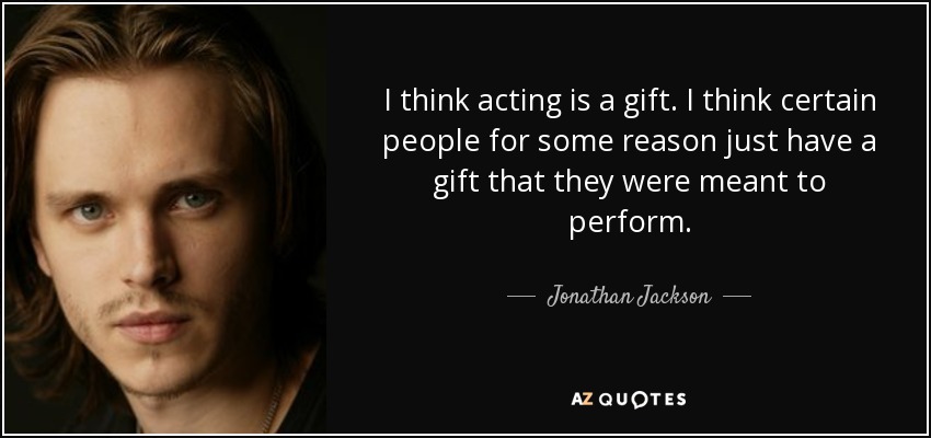 I think acting is a gift. I think certain people for some reason just have a gift that they were meant to perform. - Jonathan Jackson
