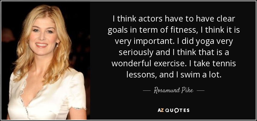 I think actors have to have clear goals in term of fitness, I think it is very important. I did yoga very seriously and I think that is a wonderful exercise. I take tennis lessons, and I swim a lot. - Rosamund Pike