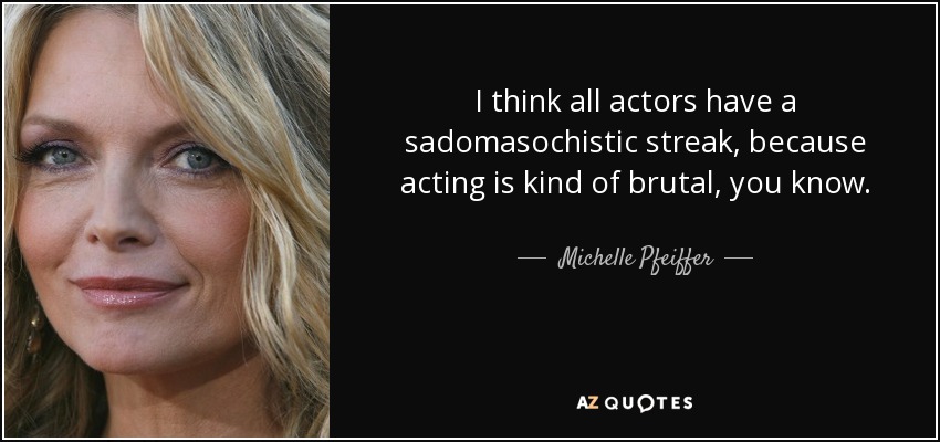 I think all actors have a sadomasochistic streak, because acting is kind of brutal, you know. - Michelle Pfeiffer