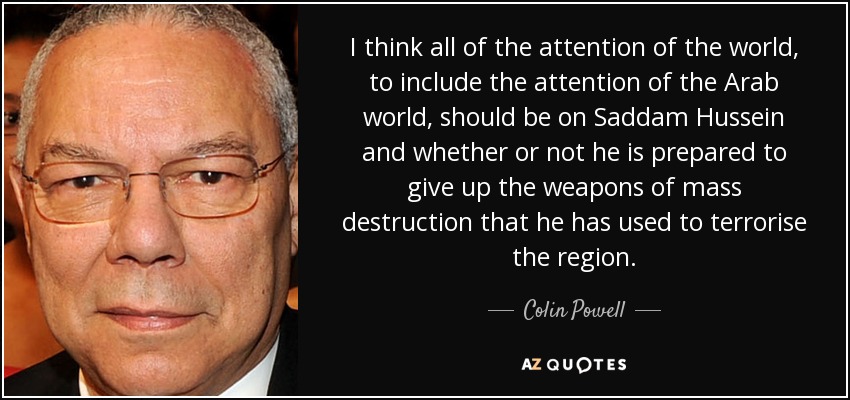I think all of the attention of the world, to include the attention of the Arab world, should be on Saddam Hussein and whether or not he is prepared to give up the weapons of mass destruction that he has used to terrorise the region. - Colin Powell