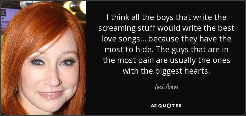 I think all the boys that write the screaming stuff would write the best love songs... because they have the most to hide. The guys that are in the most pain are usually the ones with the biggest hearts. - Tori Amos