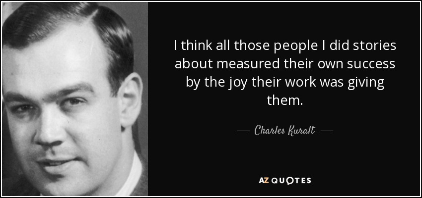 I think all those people I did stories about measured their own success by the joy their work was giving them. - Charles Kuralt