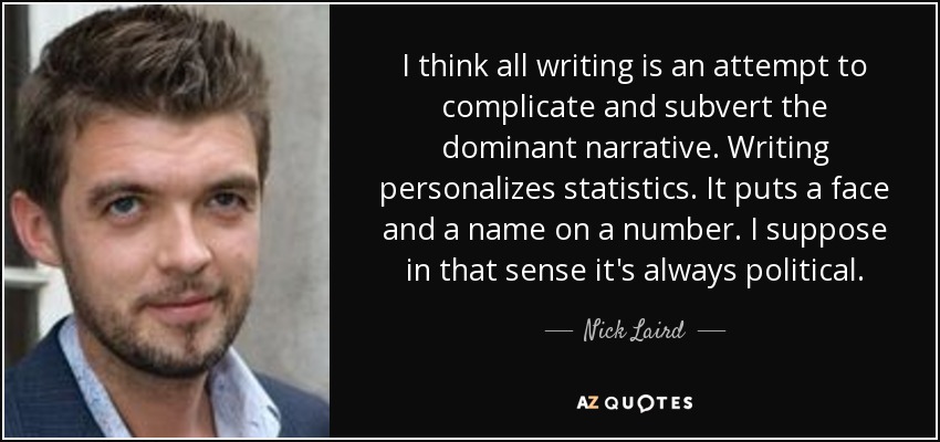 I think all writing is an attempt to complicate and subvert the dominant narrative. Writing personalizes statistics. It puts a face and a name on a number. I suppose in that sense it's always political. - Nick Laird