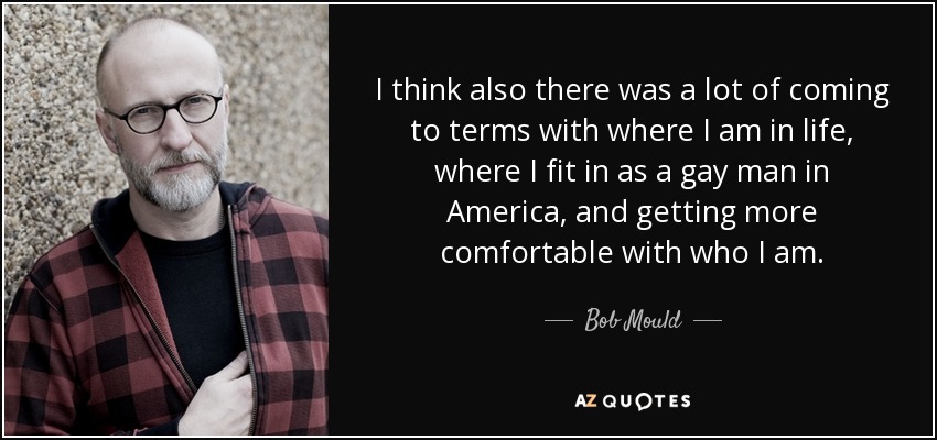 I think also there was a lot of coming to terms with where I am in life, where I fit in as a gay man in America, and getting more comfortable with who I am. - Bob Mould