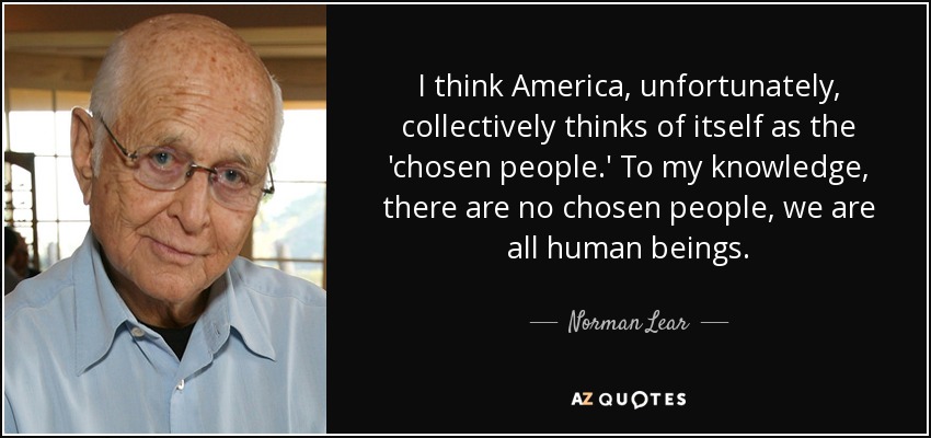 I think America, unfortunately, collectively thinks of itself as the 'chosen people.' To my knowledge, there are no chosen people, we are all human beings. - Norman Lear