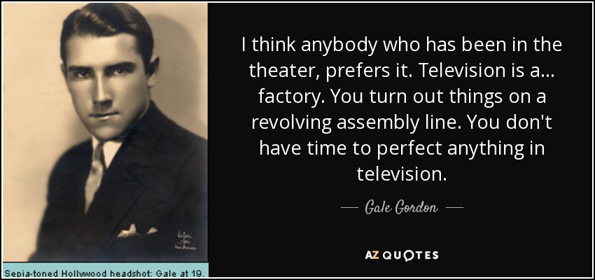 I think anybody who has been in the theater, prefers it. Television is a... factory. You turn out things on a revolving assembly line. You don't have time to perfect anything in television. - Gale Gordon