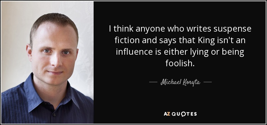 I think anyone who writes suspense fiction and says that King isn't an influence is either lying or being foolish. - Michael Koryta