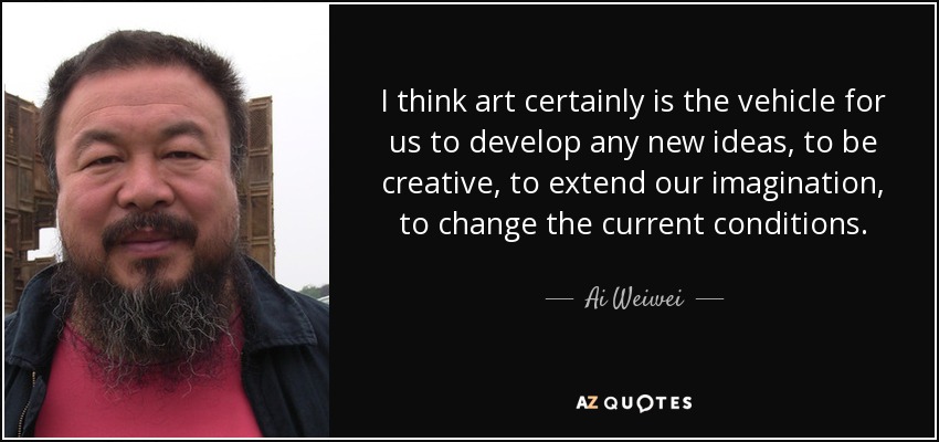I think art certainly is the vehicle for us to develop any new ideas, to be creative, to extend our imagination, to change the current conditions. - Ai Weiwei