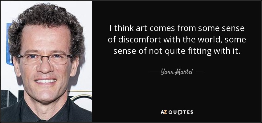 I think art comes from some sense of discomfort with the world, some sense of not quite fitting with it. - Yann Martel