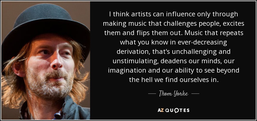 I think artists can influence only through making music that challenges people, excites them and flips them out. Music that repeats what you know in ever-decreasing derivation, that's unchallenging and unstimulating, deadens our minds, our imagination and our ability to see beyond the hell we find ourselves in. - Thom Yorke