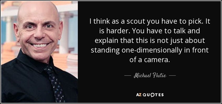 I think as a scout you have to pick. It is harder. You have to talk and explain that this is not just about standing one-dimensionally in front of a camera. - Michael Flutie