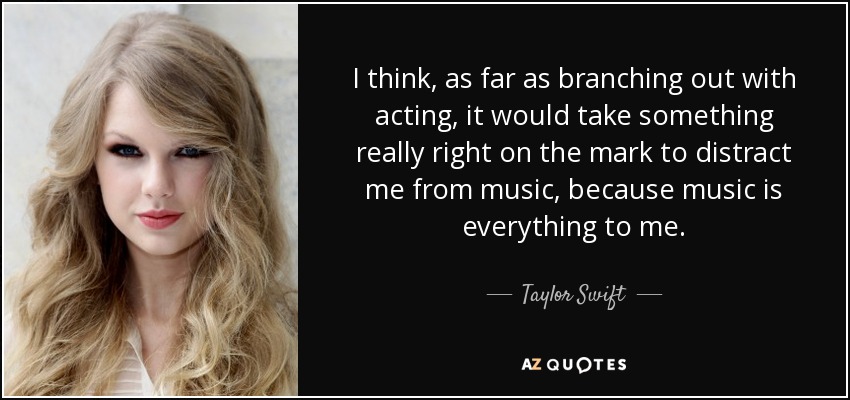 I think, as far as branching out with acting, it would take something really right on the mark to distract me from music, because music is everything to me. - Taylor Swift