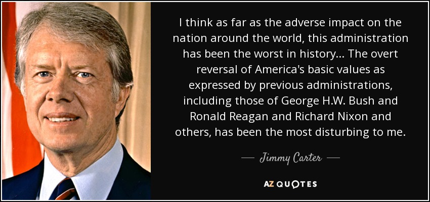 I think as far as the adverse impact on the nation around the world, this administration has been the worst in history... The overt reversal of America's basic values as expressed by previous administrations, including those of George H.W. Bush and Ronald Reagan and Richard Nixon and others, has been the most disturbing to me. - Jimmy Carter