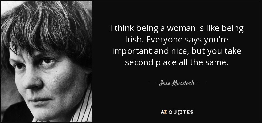 I think being a woman is like being Irish. Everyone says you're important and nice, but you take second place all the same. - Iris Murdoch