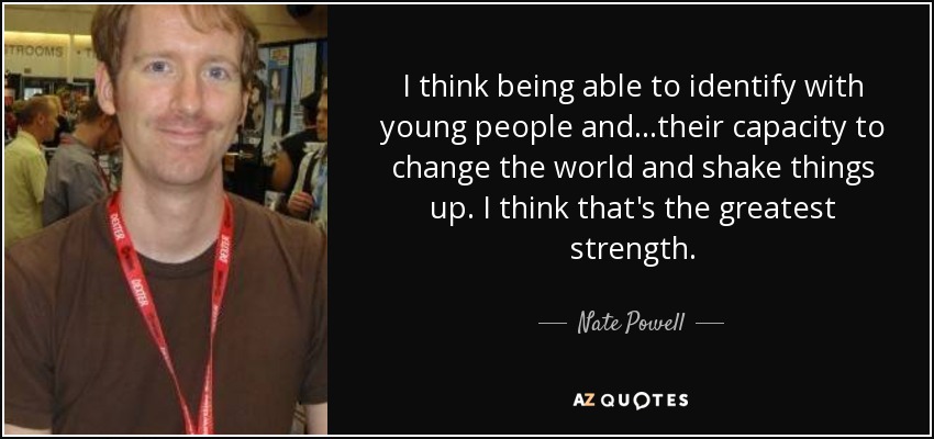 I think being able to identify with young people and...their capacity to change the world and shake things up. I think that's the greatest strength. - Nate Powell