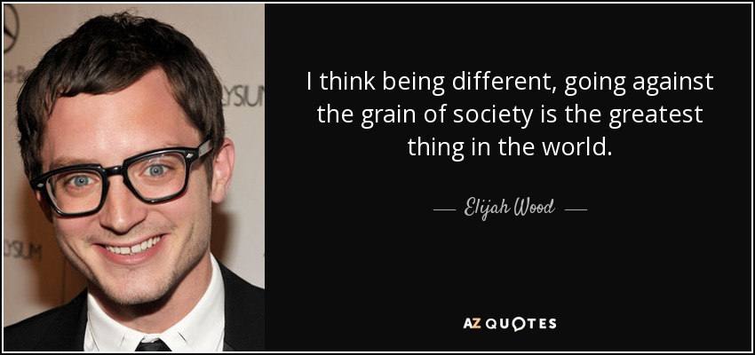 I think being different, going against the grain of society is the greatest thing in the world. - Elijah Wood
