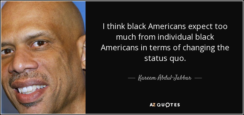 I think black Americans expect too much from individual black Americans in terms of changing the status quo. - Kareem Abdul-Jabbar