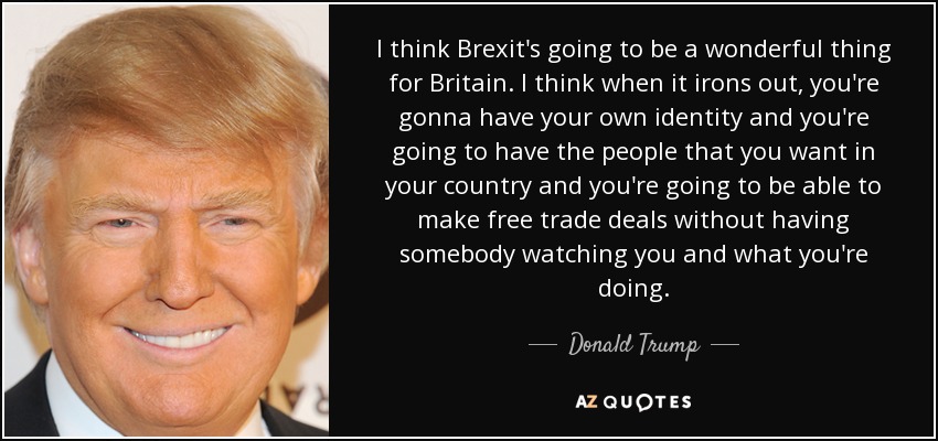 I think Brexit's going to be a wonderful thing for Britain. I think when it irons out, you're gonna have your own identity and you're going to have the people that you want in your country and you're going to be able to make free trade deals without having somebody watching you and what you're doing. - Donald Trump