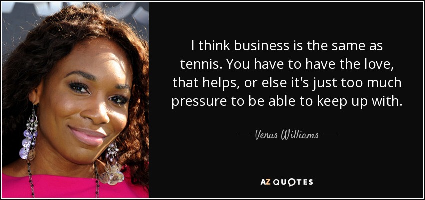 I think business is the same as tennis. You have to have the love, that helps, or else it's just too much pressure to be able to keep up with. - Venus Williams