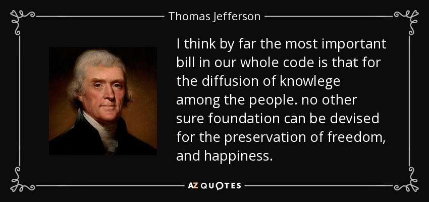 I think by far the most important bill in our whole code is that for the diffusion of knowlege among the people. no other sure foundation can be devised for the preservation of freedom, and happiness. - Thomas Jefferson