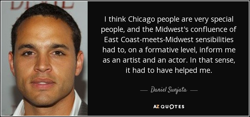I think Chicago people are very special people, and the Midwest's confluence of East Coast-meets-Midwest sensibilities had to, on a formative level, inform me as an artist and an actor. In that sense, it had to have helped me. - Daniel Sunjata