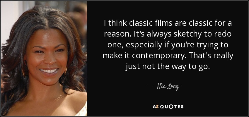 I think classic films are classic for a reason. It's always sketchy to redo one, especially if you're trying to make it contemporary. That's really just not the way to go. - Nia Long