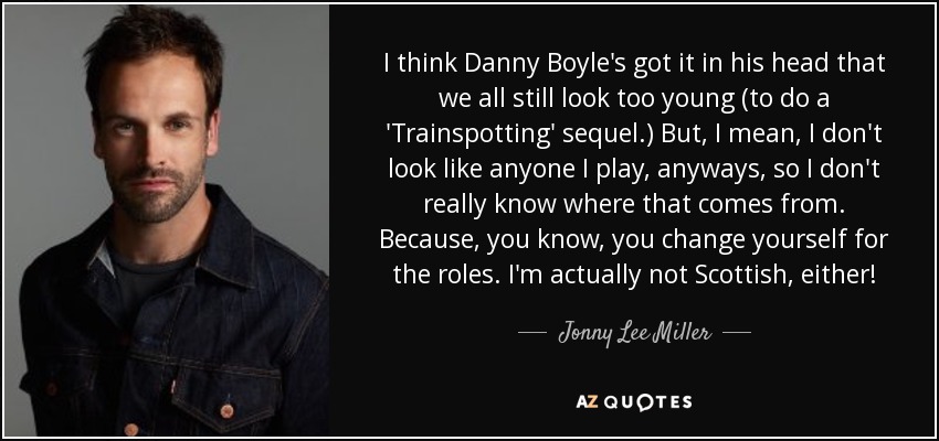 I think Danny Boyle's got it in his head that we all still look too young (to do a 'Trainspotting' sequel.) But, I mean, I don't look like anyone I play, anyways, so I don't really know where that comes from. Because, you know, you change yourself for the roles. I'm actually not Scottish, either! - Jonny Lee Miller