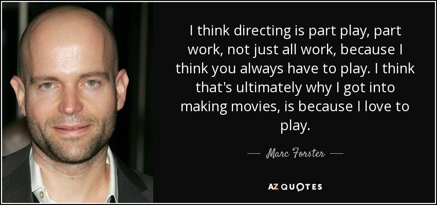 I think directing is part play, part work, not just all work, because I think you always have to play. I think that's ultimately why I got into making movies, is because I love to play. - Marc Forster