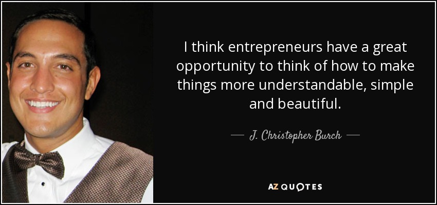 I think entrepreneurs have a great opportunity to think of how to make things more understandable, simple and beautiful. - J. Christopher Burch