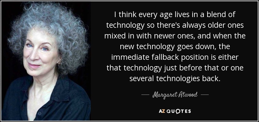 I think every age lives in a blend of technology so there's always older ones mixed in with newer ones, and when the new technology goes down, the immediate fallback position is either that technology just before that or one several technologies back. - Margaret Atwood