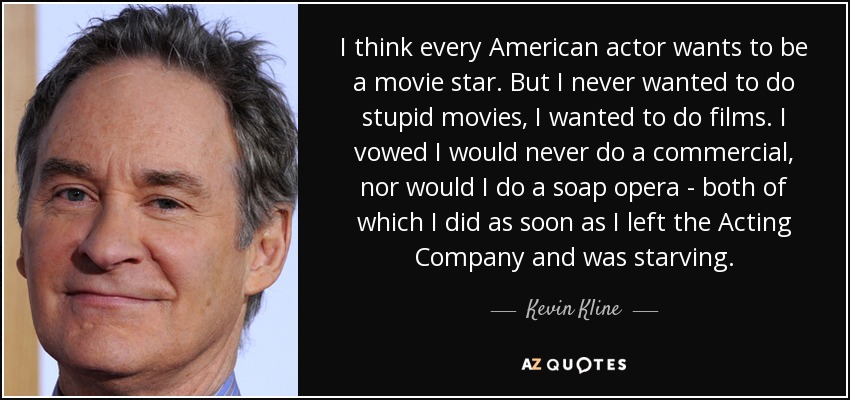I think every American actor wants to be a movie star. But I never wanted to do stupid movies, I wanted to do films. I vowed I would never do a commercial, nor would I do a soap opera - both of which I did as soon as I left the Acting Company and was starving. - Kevin Kline