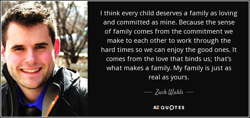I think every child deserves a family as loving and committed as mine. Because the sense of family comes from the commitment we make to each other to work through the hard times so we can enjoy the good ones. It comes from the love that binds us; that's what makes a family. My family is just as real as yours. - Zach Wahls