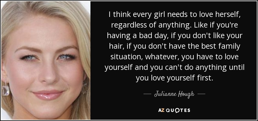 I think every girl needs to love herself, regardless of anything. Like if you're having a bad day, if you don't like your hair, if you don't have the best family situation, whatever, you have to love yourself and you can't do anything until you love yourself first. - Julianne Hough