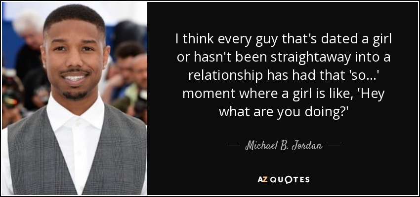 I think every guy that's dated a girl or hasn't been straightaway into a relationship has had that 'so...' moment where a girl is like, 'Hey what are you doing?' - Michael B. Jordan