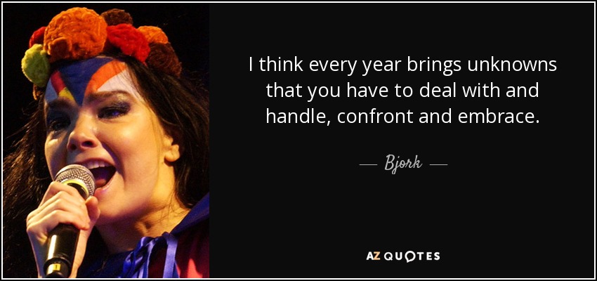 I think every year brings unknowns that you have to deal with and handle, confront and embrace. - Bjork