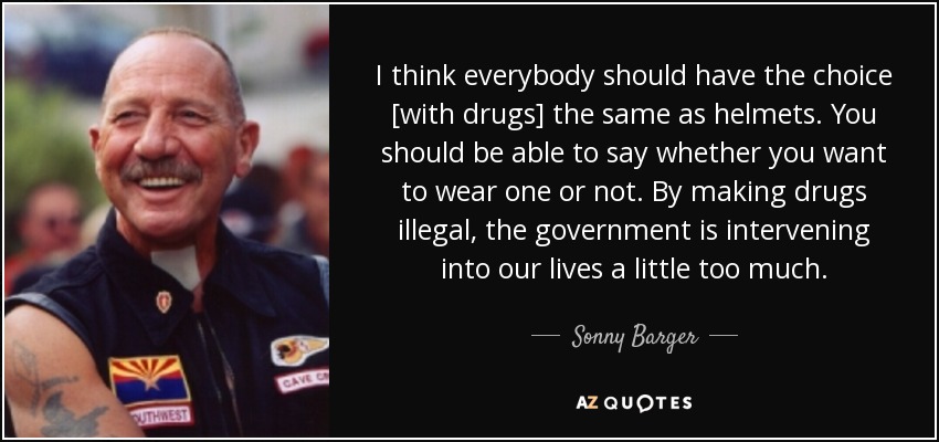 I think everybody should have the choice [with drugs] the same as helmets. You should be able to say whether you want to wear one or not. By making drugs illegal, the government is intervening into our lives a little too much. - Sonny Barger