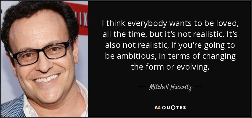 I think everybody wants to be loved, all the time, but it's not realistic. It's also not realistic, if you're going to be ambitious, in terms of changing the form or evolving. - Mitchell Hurwitz