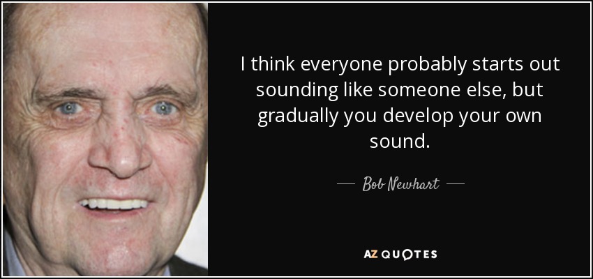 I think everyone probably starts out sounding like someone else, but gradually you develop your own sound. - Bob Newhart