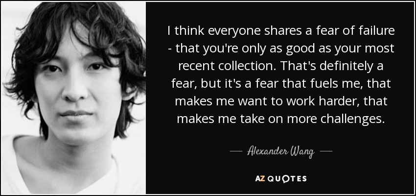 I think everyone shares a fear of failure - that you're only as good as your most recent collection. That's definitely a fear, but it's a fear that fuels me, that makes me want to work harder, that makes me take on more challenges. - Alexander Wang