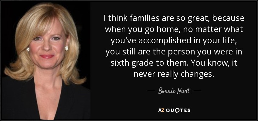 I think families are so great, because when you go home, no matter what you've accomplished in your life, you still are the person you were in sixth grade to them. You know, it never really changes. - Bonnie Hunt