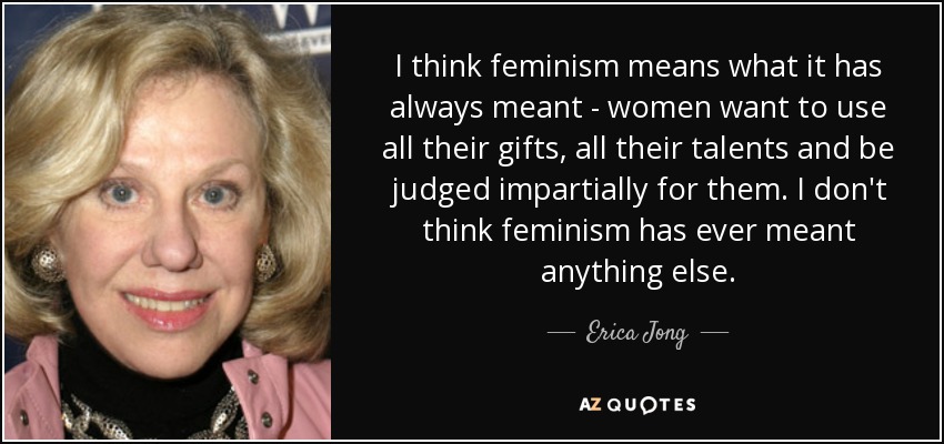 I think feminism means what it has always meant - women want to use all their gifts, all their talents and be judged impartially for them. I don't think feminism has ever meant anything else. - Erica Jong