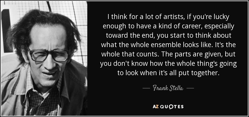 I think for a lot of artists, if you're lucky enough to have a kind of career, especially toward the end, you start to think about what the whole ensemble looks like. It's the whole that counts. The parts are given, but you don't know how the whole thing's going to look when it's all put together. - Frank Stella