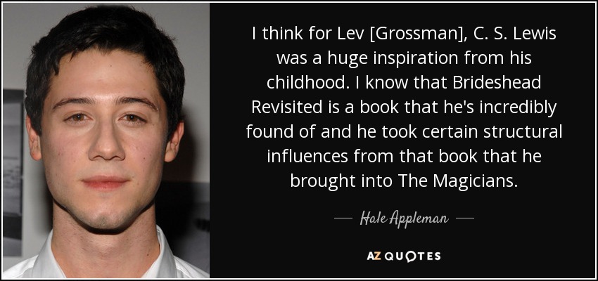 I think for Lev [Grossman], C. S. Lewis was a huge inspiration from his childhood. I know that Brideshead Revisited is a book that he's incredibly found of and he took certain structural influences from that book that he brought into The Magicians. - Hale Appleman