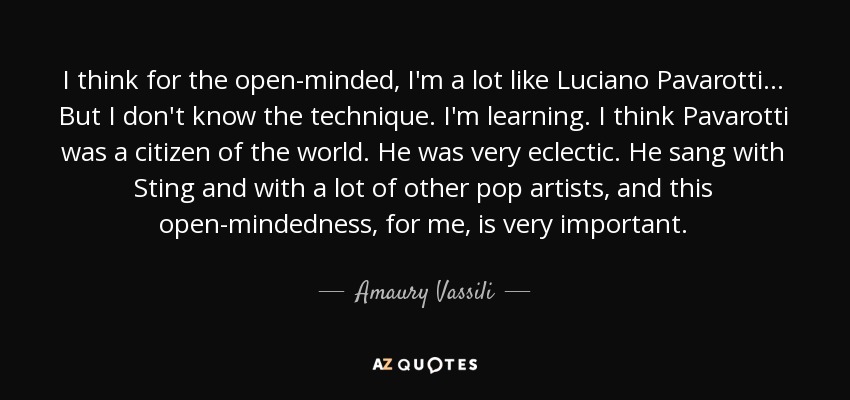 I think for the open-minded, I'm a lot like Luciano Pavarotti... But I don't know the technique. I'm learning. I think Pavarotti was a citizen of the world. He was very eclectic. He sang with Sting and with a lot of other pop artists, and this open-mindedness, for me, is very important. - Amaury Vassili