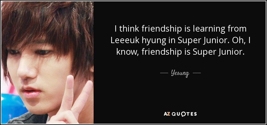 I think friendship is learning from Leeeuk hyung in Super Junior. Oh, I know, friendship is Super Junior. - Yesung
