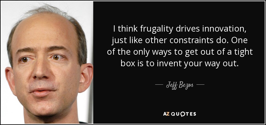 I think frugality drives innovation, just like other constraints do. One of the only ways to get out of a tight box is to invent your way out. - Jeff Bezos